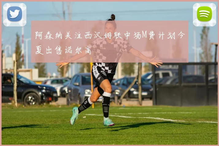 阿森纳关注西汉姆联中场M费计划今夏出售诺尔高
