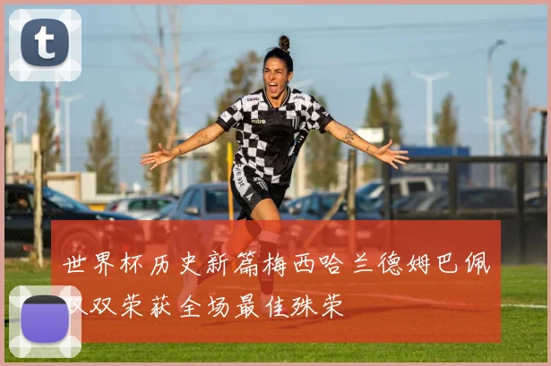 世界杯历史新篇梅西哈兰德姆巴佩双双荣获全场最佳殊荣