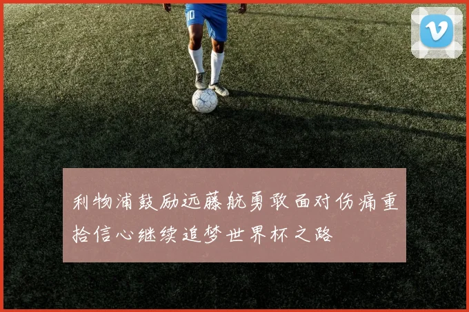 利物浦鼓励远藤航勇敢面对伤痛重拾信心继续追梦世界杯之路