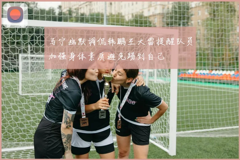 马宁幽默调侃韩鹏王大雷提醒队员加强身体素质避免踢到自己