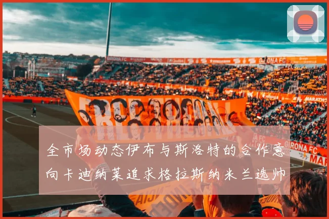 全市场动态伊布与斯洛特的合作意向卡迪纳莱追求格拉斯纳米兰选帅困境加剧