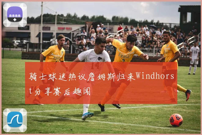 骑士球迷热议詹姆斯归来Windhorst分享赛后趣闻
