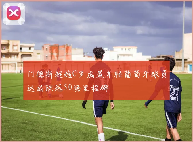 门德斯超越C罗成最年轻葡萄牙球员达成欧冠50场里程碑