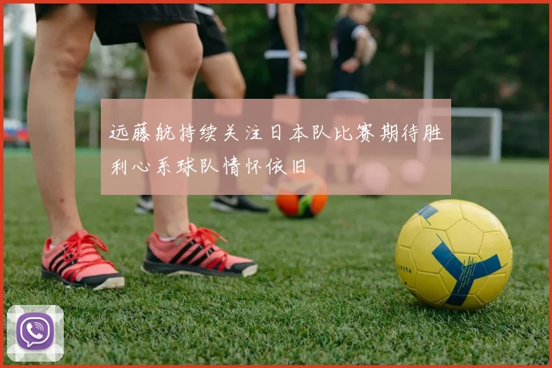 远藤航持续关注日本队比赛期待胜利心系球队情怀依旧