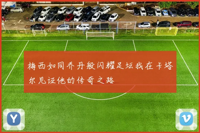 梅西如同乔丹般闪耀足坛我在卡塔尔见证他的传奇之路