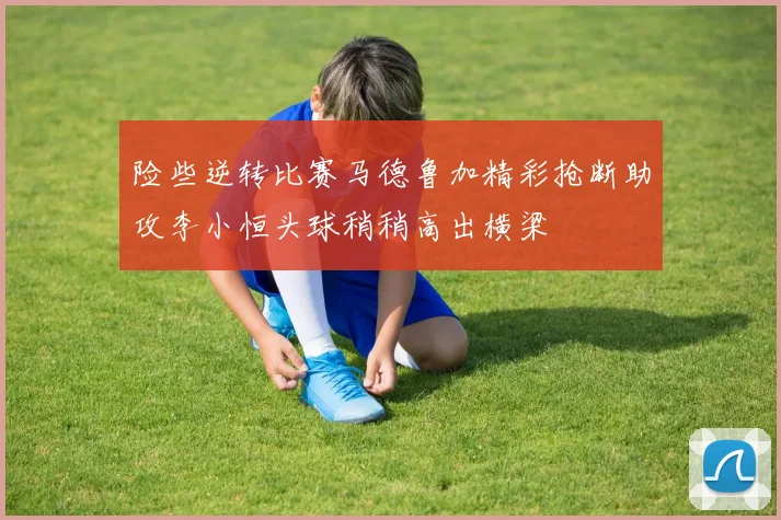 险些逆转比赛马德鲁加精彩抢断助攻李小恒头球稍稍高出横梁