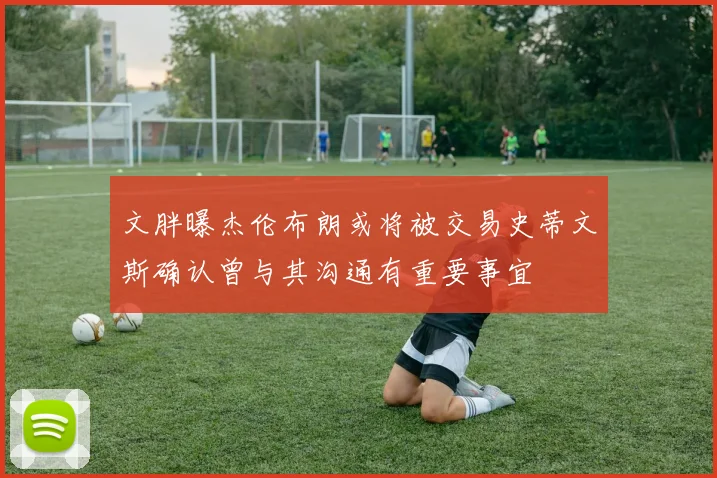 文胖曝杰伦布朗或将被交易史蒂文斯确认曾与其沟通有重要事宜
