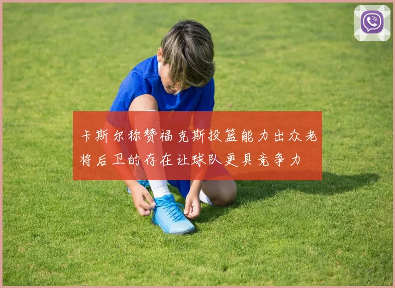 卡斯尔称赞福克斯投篮能力出众老将后卫的存在让球队更具竞争力