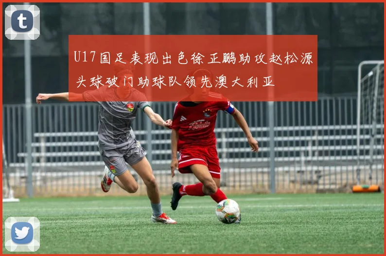 U17国足表现出色徐正鹏助攻赵松源头球破门助球队领先澳大利亚