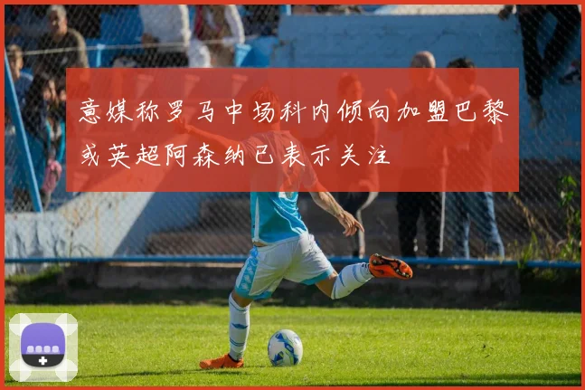 意媒称罗马中场科内倾向加盟巴黎或英超阿森纳已表示关注