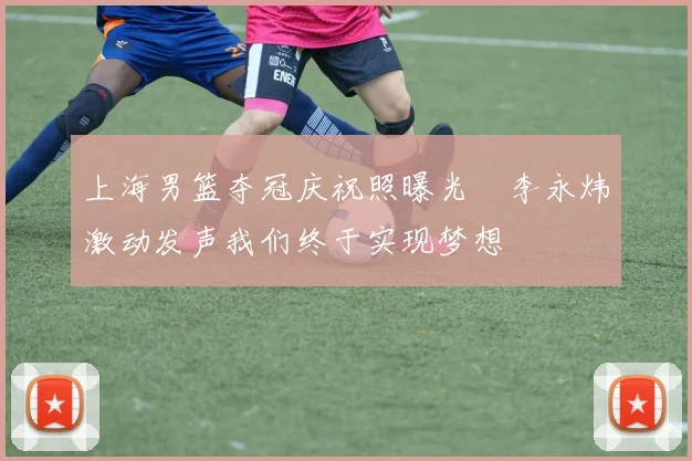 上海男篮夺冠庆祝照曝光偰李永炜激动发声我们终于实现梦想