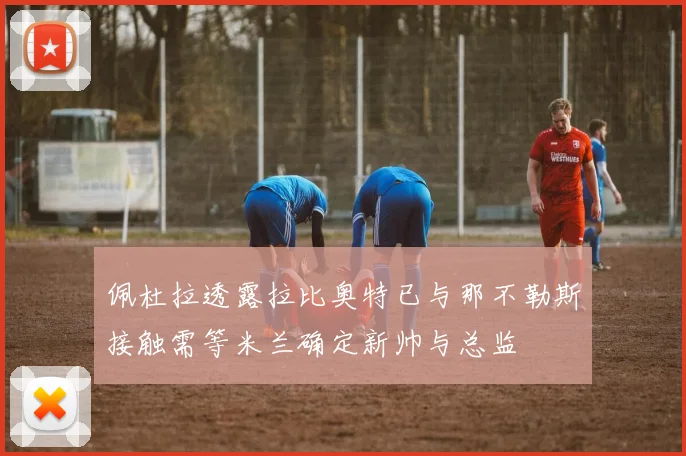 佩杜拉透露拉比奥特已与那不勒斯接触需等米兰确定新帅与总监