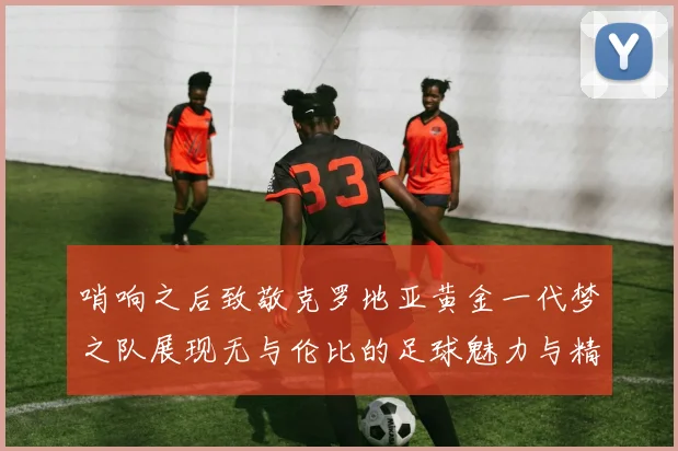 哨响之后致敬克罗地亚黄金一代梦之队展现无与伦比的足球魅力与精神