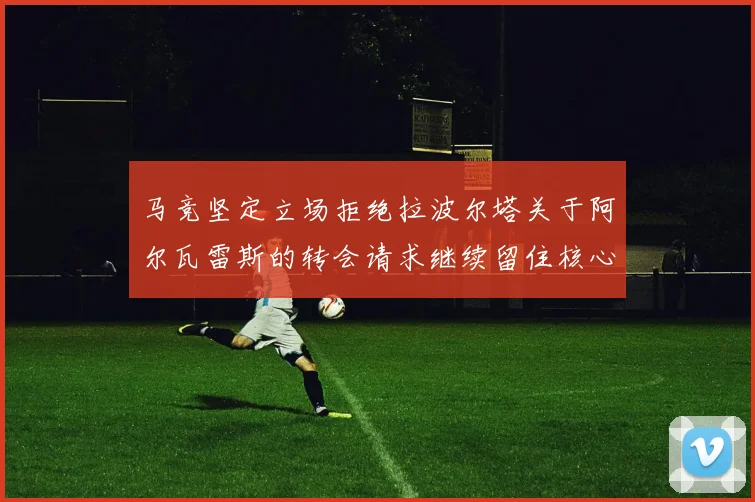 马竞坚定立场拒绝拉波尔塔关于阿尔瓦雷斯的转会请求继续留住核心球员