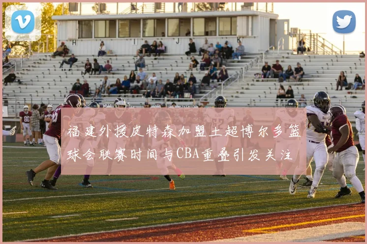福建外援皮特森加盟土超博尔多篮球会联赛时间与CBA重叠引发关注