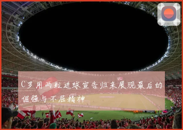 C罗用两粒进球宣告归来展现最后的倔强与不屈精神