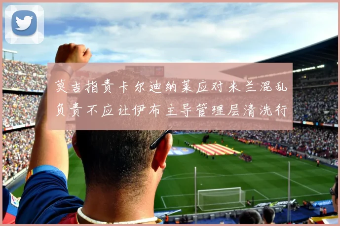莫吉指责卡尔迪纳莱应对米兰混乱负责不应让伊布主导管理层清洗行动