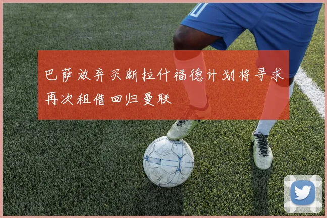 巴萨放弃买断拉什福德计划将寻求再次租借回归曼联
