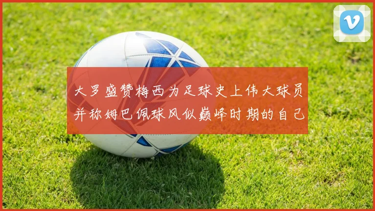 大罗盛赞梅西为足球史上伟大球员并称姆巴佩球风似巅峰时期的自己