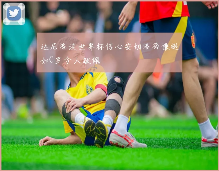 达尼洛谈世界杯信心安切洛蒂谦逊如C罗令人敬佩