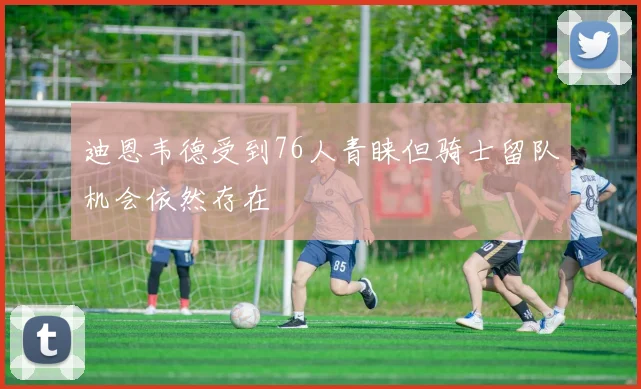 迪恩韦德受到76人青睐但骑士留队机会依然存在