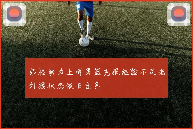 弗格助力上海男篮克服经验不足老外援状态依旧出色
