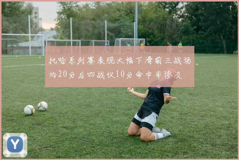 托哈系列赛表现大幅下滑前三战场均20分后四战仅10分命中率惨淡