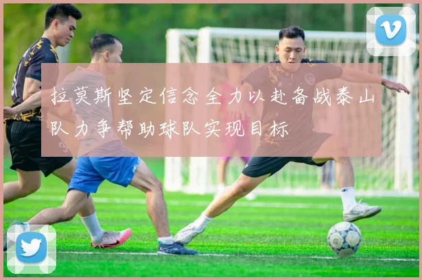 拉莫斯坚定信念全力以赴备战泰山队力争帮助球队实现目标