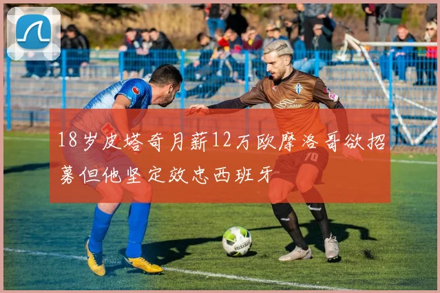 18岁皮塔奇月薪12万欧摩洛哥欲招募但他坚定效忠西班牙