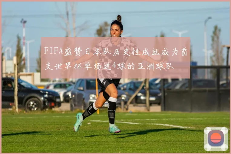FIFA盛赞日本队历史性成就成为首支世界杯单场进4球的亚洲球队