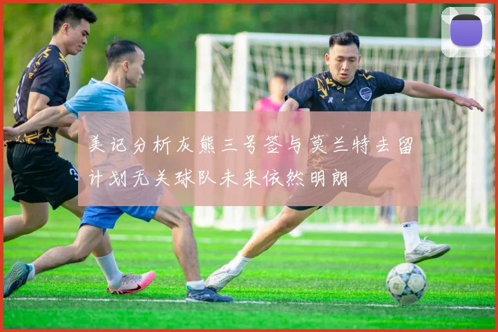 美记分析灰熊三号签与莫兰特去留计划无关球队未来依然明朗