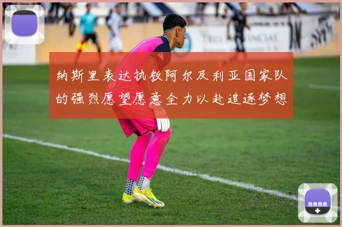 纳斯里表达执教阿尔及利亚国家队的强烈愿望愿意全力以赴追逐梦想