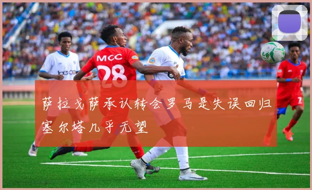 萨拉戈萨承认转会罗马是失误回归塞尔塔几乎无望