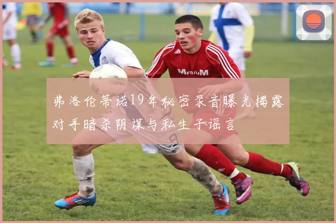 弗洛伦蒂诺19年秘密录音曝光揭露对手暗杀阴谋与私生子谣言