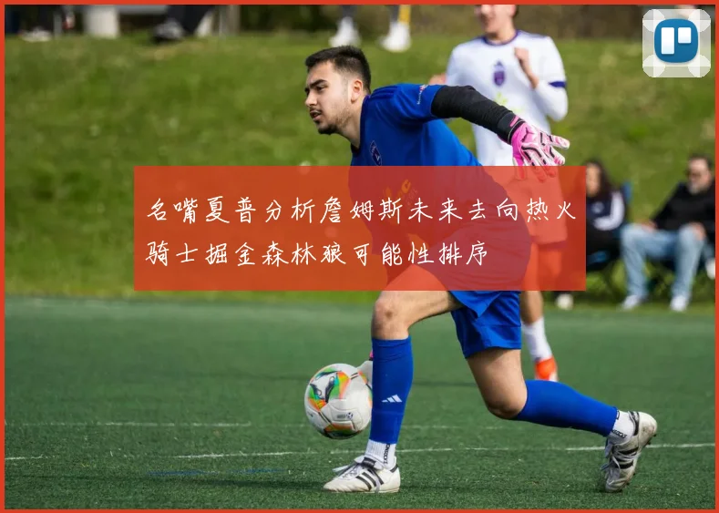 名嘴夏普分析詹姆斯未来去向热火骑士掘金森林狼可能性排序
