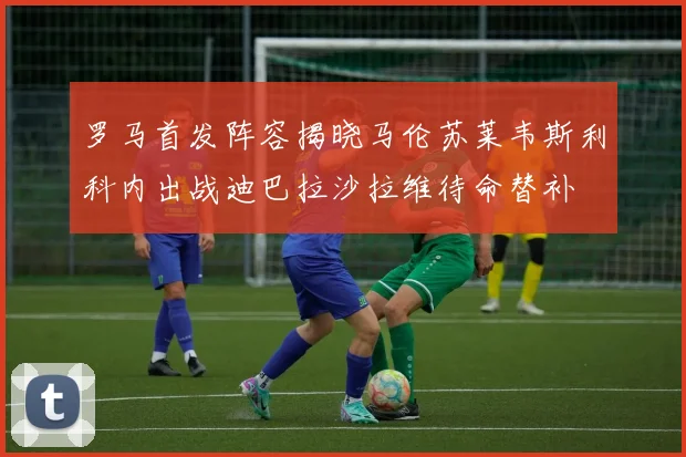 罗马首发阵容揭晓马伦苏莱韦斯利科内出战迪巴拉沙拉维待命替补